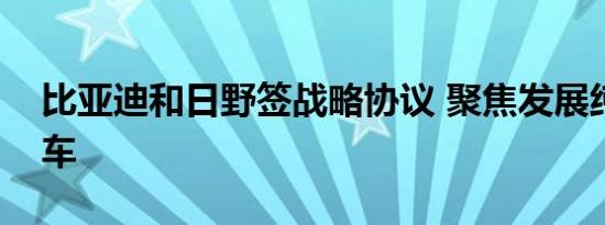 比亚迪和日野签战略协议 聚焦发展纯电商用车