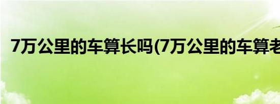 7万公里的车算长吗(7万公里的车算老了吗)