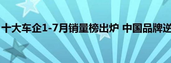 十大车企1-7月销量榜出炉 中国品牌逆势暴涨