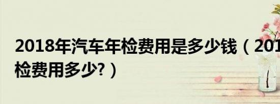 2018年汽车年检费用是多少钱（2019汽车年检费用多少?）