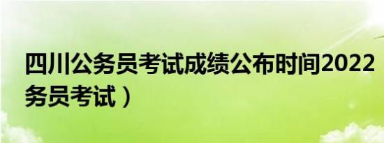 四川公务员考试成绩公布时间2022（四川公务员考试）