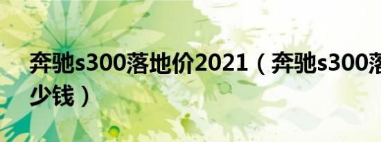 奔驰s300落地价2021（奔驰s300落地价多少钱）