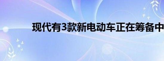 现代有3款新电动车正在筹备中