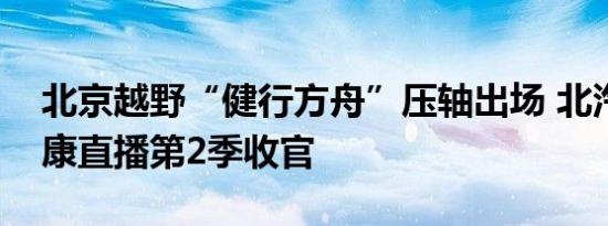 北京越野“健行方舟”压轴出场 北汽集团健康直播第2季收官