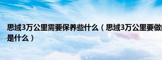 思域3万公里需要保养些什么（思域3万公里要做的保养项目是什么）