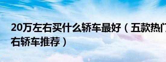 20万左右买什么轿车最好（五款热门20万左右轿车推荐）