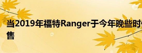 当2019年福特Ranger于今年晚些时候上市销售