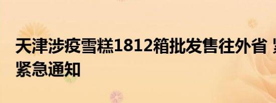 天津涉疫雪糕1812箱批发售往外省 紧急通知紧急通知