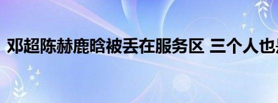 邓超陈赫鹿晗被丢在服务区 三个人也是实惨