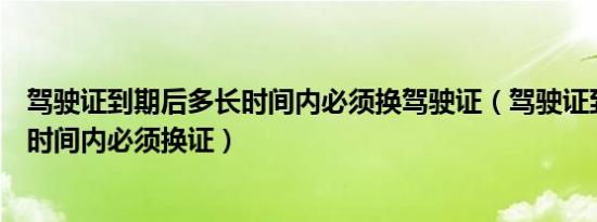 驾驶证到期后多长时间内必须换驾驶证（驾驶证到期后多长时间内必须换证）