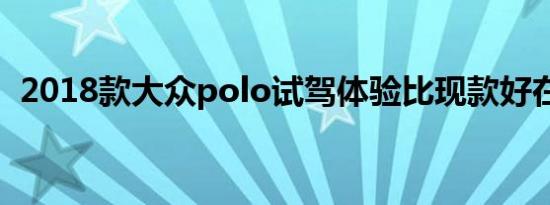 2018款大众polo试驾体验比现款好在哪里 