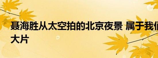 聂海胜从太空拍的北京夜景 属于我们的太空大片