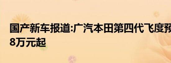 国产新车报道:广汽本田第四代飞度预售价8.18万元起