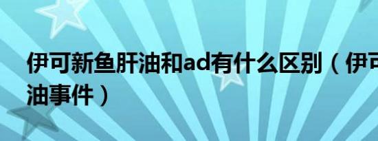 伊可新鱼肝油和ad有什么区别（伊可新鱼肝油事件）