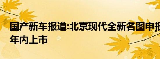 国产新车报道:北京现代全新名图申报图 计划年内上市