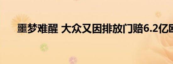 噩梦难醒 大众又因排放门赔6.2亿欧元