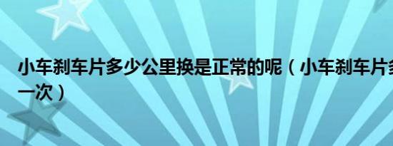 小车刹车片多少公里换是正常的呢（小车刹车片多少公里换一次）