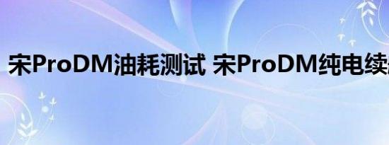 宋ProDM油耗测试 宋ProDM纯电续航测试