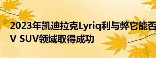 2023年凯迪拉克Lyriq利与弊它能否在豪华EV SUV领域取得成功