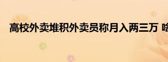 高校外卖堆积外卖员称月入两三万 啥情况