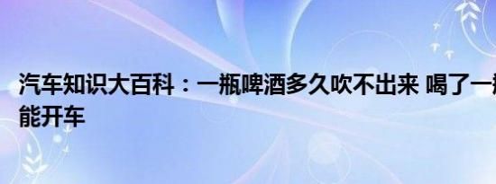 汽车知识大百科：一瓶啤酒多久吹不出来 喝了一瓶啤酒多久能开车