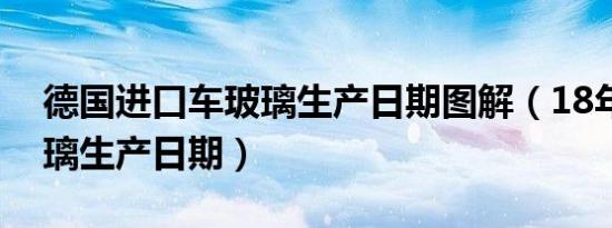 德国进口车玻璃生产日期图解（18年汽车玻璃生产日期）