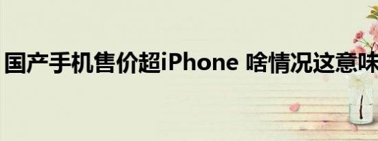 国产手机售价超iPhone 啥情况这意味着什么