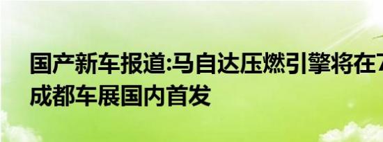 国产新车报道:马自达压燃引擎将在7月24日成都车展国内首发