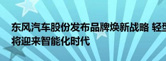 东风汽车股份发布品牌焕新战略 轻型车行业将迎来智能化时代