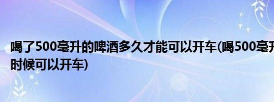 喝了500毫升的啤酒多久才能可以开车(喝500毫升啤酒,什么时候可以开车)