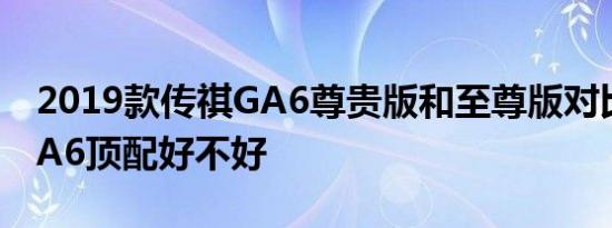 2019款传祺GA6尊贵版和至尊版对比 新款GA6顶配好不好 