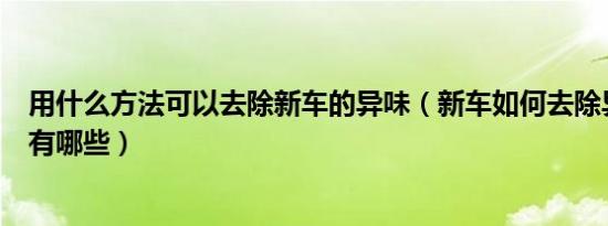 用什么方法可以去除新车的异味（新车如何去除异味的妙招有哪些）