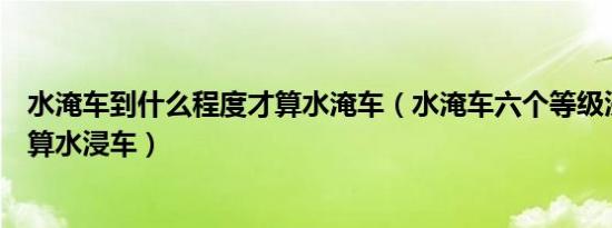 水淹车到什么程度才算水淹车（水淹车六个等级浸到哪里才算水浸车）