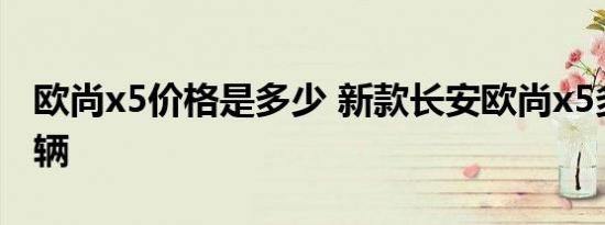 欧尚x5价格是多少 新款长安欧尚x5多少钱一辆