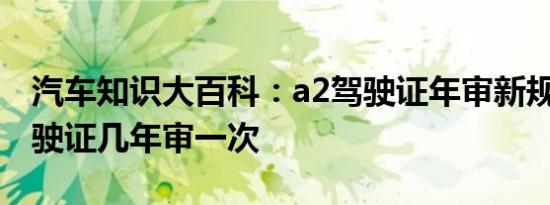 汽车知识大百科：a2驾驶证年审新规定 a2驾驶证几年审一次