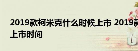 2019款柯米克什么时候上市 2019款柯米克上市时间