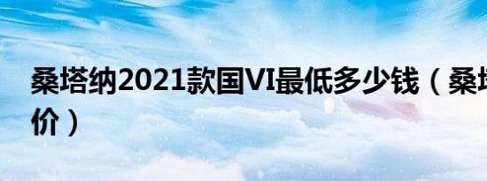 桑塔纳2021款国VI最低多少钱（桑塔纳官方价）