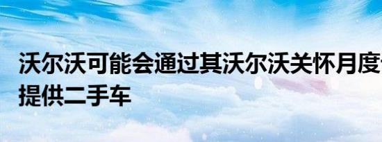 沃尔沃可能会通过其沃尔沃关怀月度订购计划提供二手车