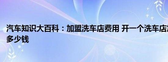 汽车知识大百科：加盟洗车店费用 开一个洗车店加盟大概要多少钱