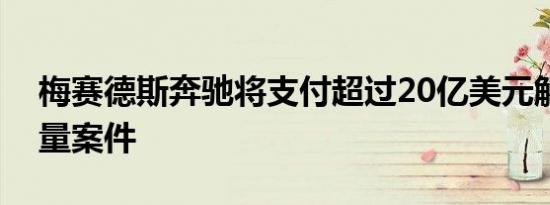 梅赛德斯奔驰将支付超过20亿美元解决排放量案件