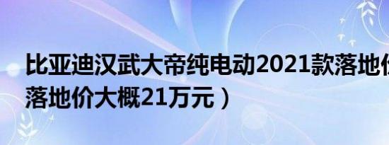 比亚迪汉武大帝纯电动2021款落地价（全款落地价大概21万元）