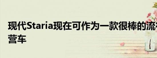 现代Staria现在可作为一款很棒的流行顶篷露营车