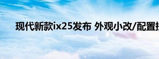 现代新款ix25发布 外观小改/配置提升