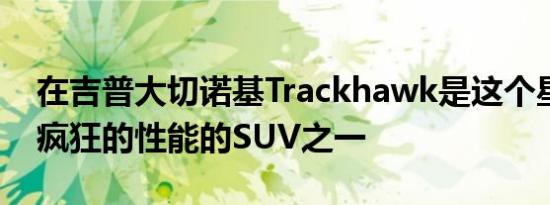 在吉普大切诺基Trackhawk是这个星球上最疯狂的性能的SUV之一