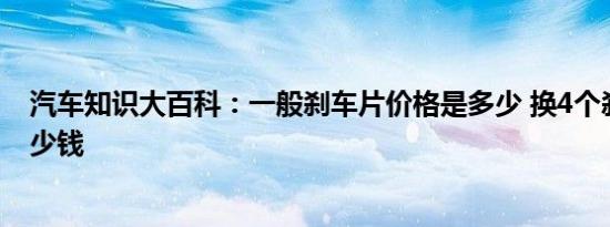 汽车知识大百科：一般刹车片价格是多少 换4个刹车片要多少钱