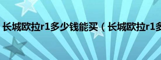 长城欧拉r1多少钱能买（长城欧拉r1多少钱）