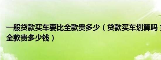 一般贷款买车要比全款贵多少（贷款买车划算吗 贷款买车比全款贵多少钱）