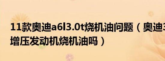 11款奥迪a6l3.0t烧机油问题（奥迪3.0t机械增压发动机烧机油吗）