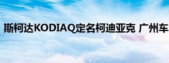 斯柯达KODIAQ定名柯迪亚克 广州车展亮相