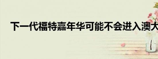 下一代福特嘉年华可能不会进入澳大利亚